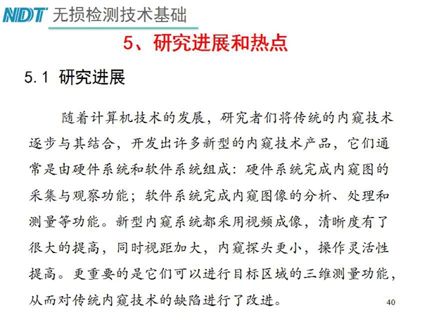 工業內窺鏡研究進展和熱點：隨著計算機技術發展，許多新型內窺鏡技術產品被開發出來，新型內窺系統采用視頻成像，清晰度有了較大提高，更重要的是可以進行目標區域三維測量