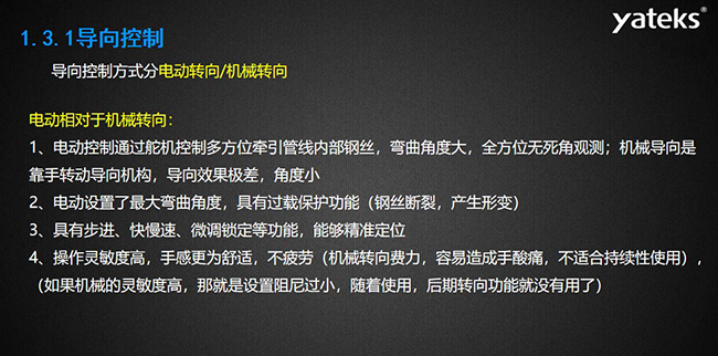 導向控制方式分電動轉向/機械轉向，電動控制通過舵機控制多方位牽引管線內部鋼絲，彎曲角度大， 全方位無死角觀測；機械導向是靠手轉動導向機構，導向效果極差，角度小；電動設置了最大彎曲角度， 具有過載保護功能（鋼絲斷裂，產生形變）；具有步進、快慢速、微調鎖定等功能，能夠精準定位；操作靈敏度高， 手感更為舒適，不疲勞（機械轉向費力，容易造成手酸痛，不適合持續性使用）， （如果機械的靈敏度高，那就是設置阻尼過小，隨著使用，后期轉向功能就沒有用了）