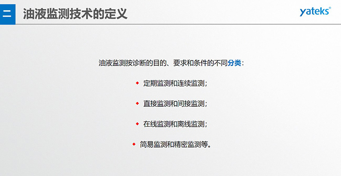 油液監測按診斷的目的、要求和條件的不同分類：◆  定期監測和連續監測；◆  直接監測和間接監測；◆  在線監測和離線監測；◆  簡易監測和精密監測等。